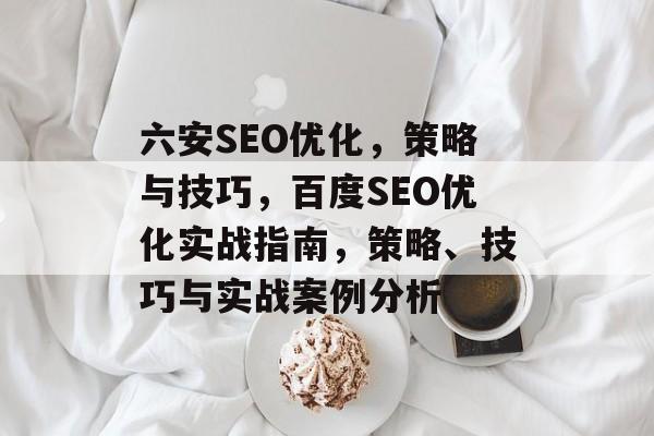 六安SEO优化，策略与技巧，百度SEO优化实战指南，策略、技巧与实战案例分析