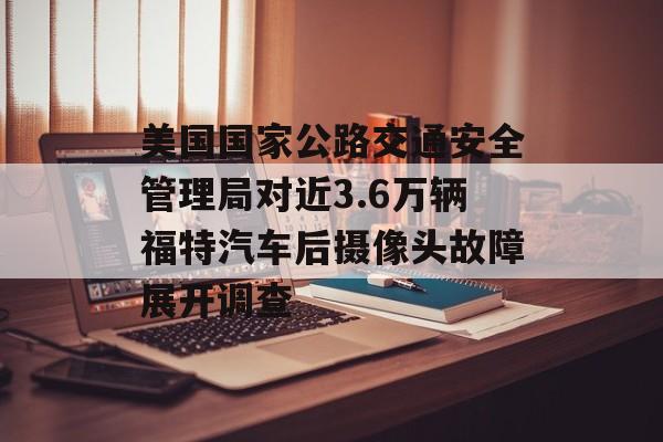 美国国家公路交通安全管理局对近3.6万辆福特汽车后摄像头故障展开调查