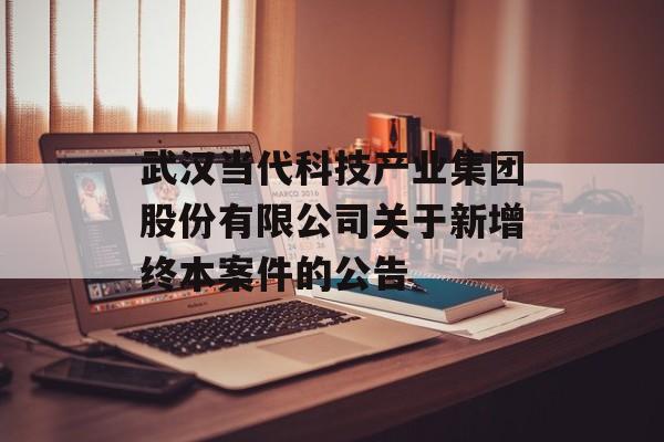 武汉当代科技产业集团股份有限公司关于新增终本案件的公告