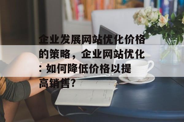 企业发展网站优化价格的策略，企业网站优化: 如何降低价格以提高销售?