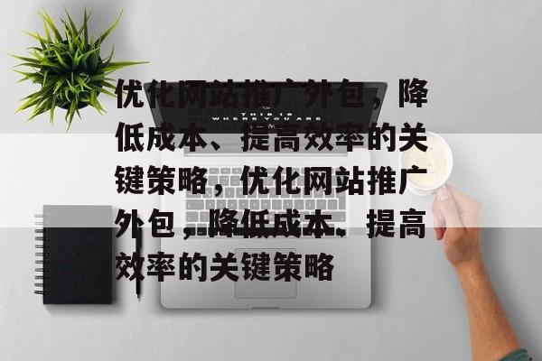 优化网站推广外包，降低成本、提高效率的关键策略，优化网站推广外包，降低成本、提高效率的关键策略