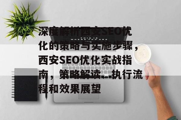 深度解析西安SEO优化的策略与实施步骤，西安SEO优化实战指南，策略解读、执行流程和效果展望