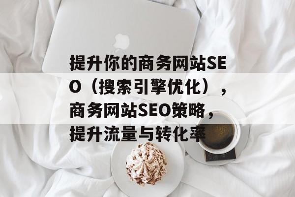 提升你的商务网站SEO（搜索引擎优化），商务网站SEO策略，提升流量与转化率