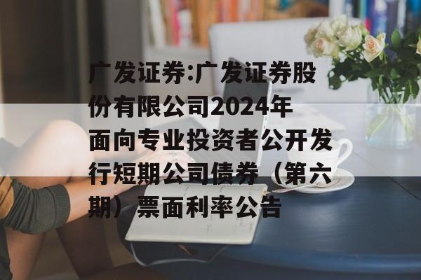 广发证券:广发证券股份有限公司2024年面向专业投资者公开发行短期公司债券（第六期）票面利率公告