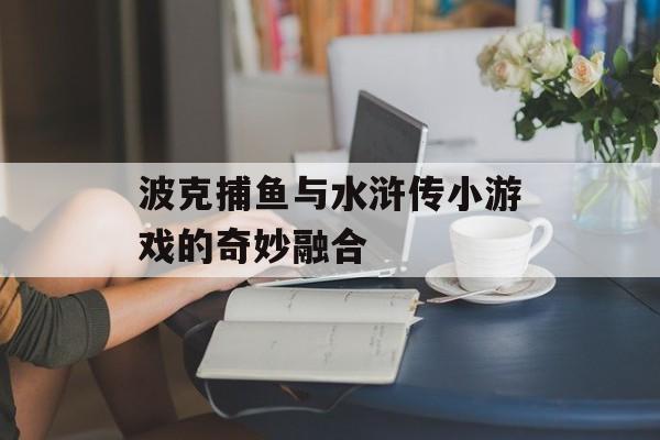 波克捕鱼与水浒传小游戏的奇妙融合