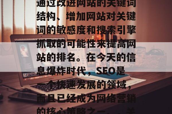 SEO（搜索引擎优化）网站关键词优化是指通过改进网站的关键词结构、增加网站对关键词的敏感度和搜索引擎抓取的可能性来提高网站的排名。在今天的信息爆炸时代，SEO是一个快速发展的领域，而且已经成为网络营销的核心策略之一。，关键词优化，提升搜索引擎排名的关键因素