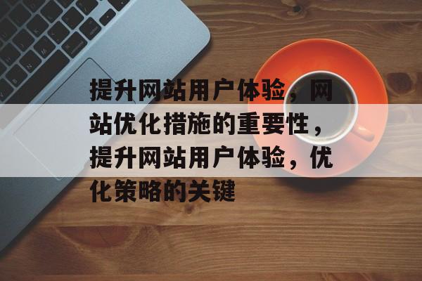 提升网站用户体验，网站优化措施的重要性，提升网站用户体验，优化策略的关键