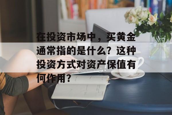 在投资市场中，买黄金通常指的是什么？这种投资方式对资产保值有何作用？