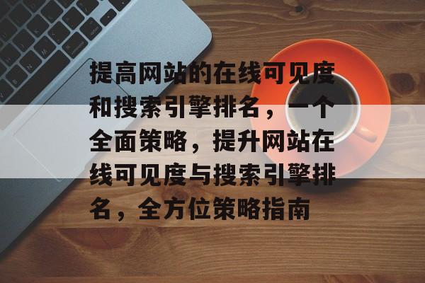 提高网站的在线可见度和搜索引擎排名，一个全面策略，提升网站在线可见度与搜索引擎排名，全方位策略指南