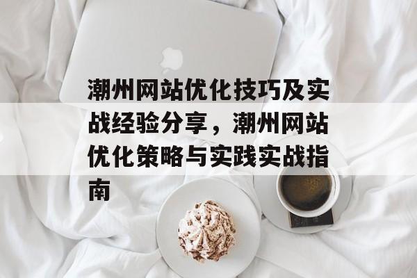 潮州网站优化技巧及实战经验分享，潮州网站优化策略与实践实战指南