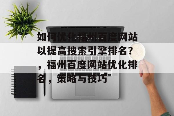 如何优化福州百度网站以提高搜索引擎排名？，福州百度网站优化排名，策略与技巧