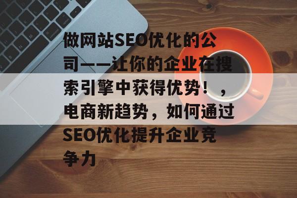 做网站SEO优化的公司——让你的企业在搜索引擎中获得优势！，电商新趋势，如何通过SEO优化提升企业竞争力