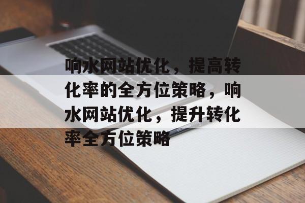 响水网站优化，提高转化率的全方位策略，响水网站优化，提升转化率全方位策略