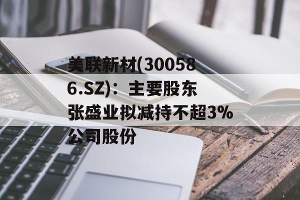 美联新材(300586.SZ)：主要股东张盛业拟减持不超3%公司股份