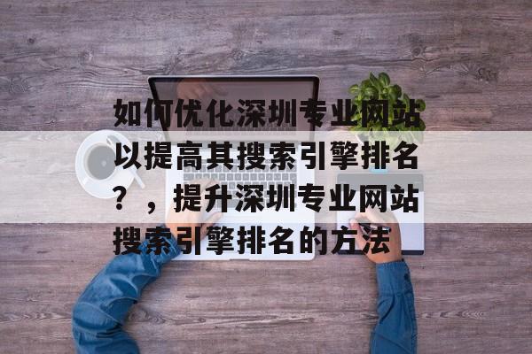 如何优化深圳专业网站以提高其搜索引擎排名？，提升深圳专业网站搜索引擎排名的方法