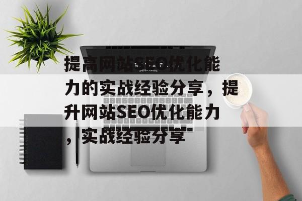 提高网站SEO优化能力的实战经验分享，提升网站SEO优化能力，实战经验分享