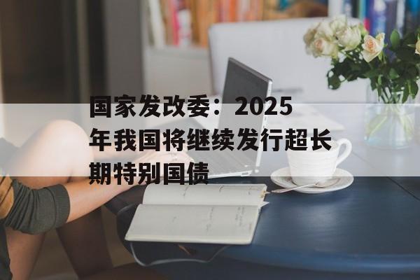 国家发改委：2025年我国将继续发行超长期特别国债