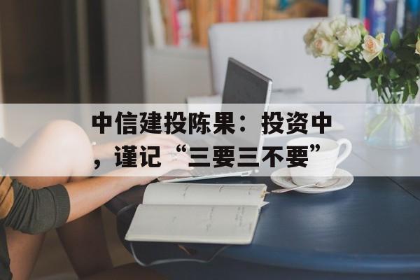 中信建投陈果：投资中，谨记“三要三不要”