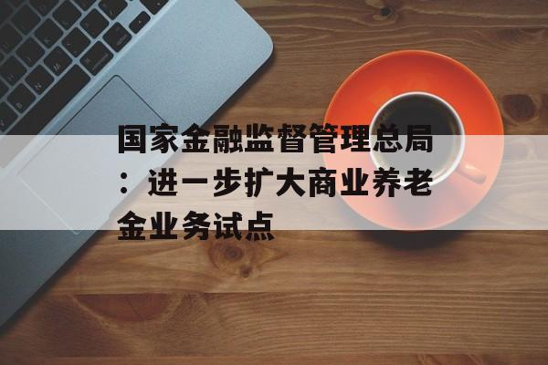 国家金融监督管理总局：进一步扩大商业养老金业务试点