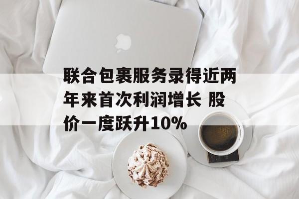 联合包裹服务录得近两年来首次利润增长 股价一度跃升10%