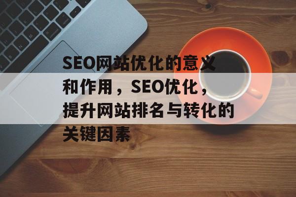 SEO网站优化的意义和作用，SEO优化，提升网站排名与转化的关键因素