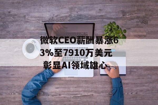 微软CEO薪酬暴涨63%至7910万美元 彰显AI领域雄心