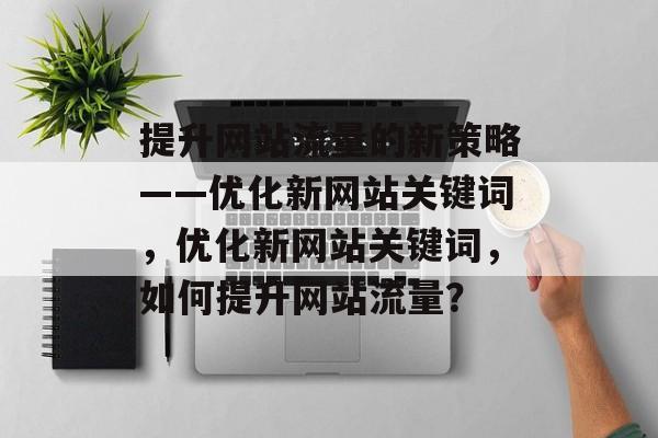 提升网站流量的新策略——优化新网站关键词，优化新网站关键词，如何提升网站流量？