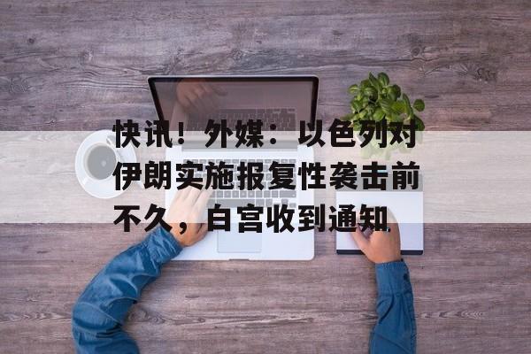 快讯！外媒：以色列对伊朗实施报复性袭击前不久，白宫收到通知