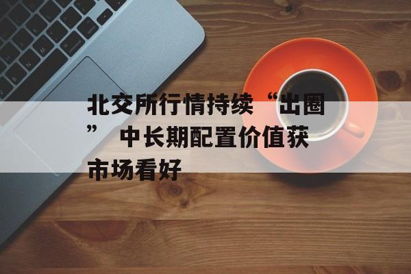 北交所行情持续“出圈” 中长期配置价值获市场看好