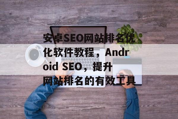 安卓SEO网站排名优化软件教程，Android SEO，提升网站排名的有效工具