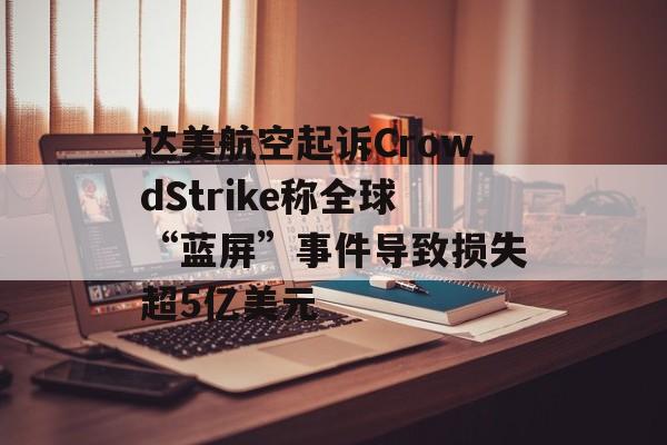 达美航空起诉CrowdStrike称全球“蓝屏”事件导致损失超5亿美元