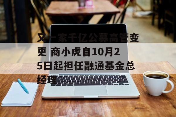 又一家千亿公募高管变更 商小虎自10月25日起担任融通基金总经理