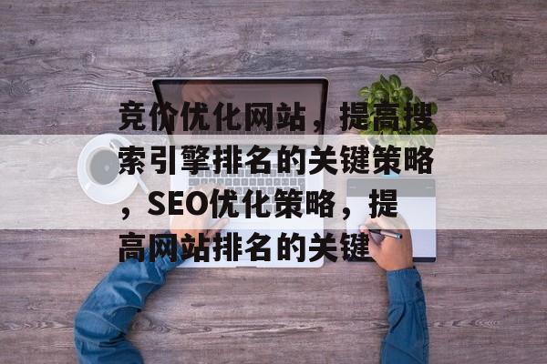 竞价优化网站，提高搜索引擎排名的关键策略，SEO优化策略，提高网站排名的关键