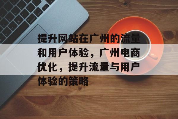 提升网站在广州的流量和用户体验，广州电商优化，提升流量与用户体验的策略