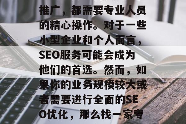 SEO优化网站外包是一个涉及到众多因素的过程，从策划策略、关键词选择到网页构建和推广，都需要专业人员的精心操作。对于一些小型企业和个人而言，SEO服务可能会成为他们的首选。然而，如果你的业务规模较大或者需要进行全面的SEO优化，那么找一家专业的SEO外包公司将会更为明智。，SEO优化，你需要找哪家外包公司？