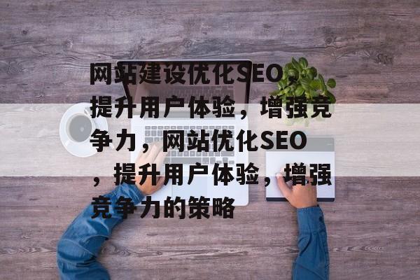 网站建设优化SEO，提升用户体验，增强竞争力，网站优化SEO，提升用户体验，增强竞争力的策略