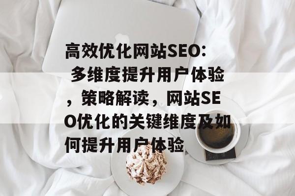 高效优化网站SEO: 多维度提升用户体验，策略解读，网站SEO优化的关键维度及如何提升用户体验