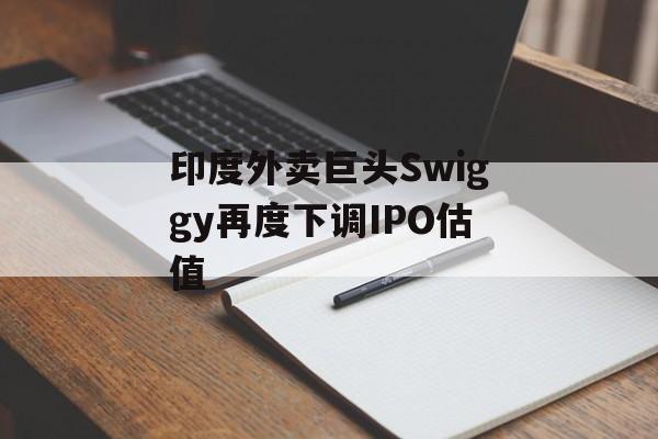 印度外卖巨头Swiggy再度下调IPO估值