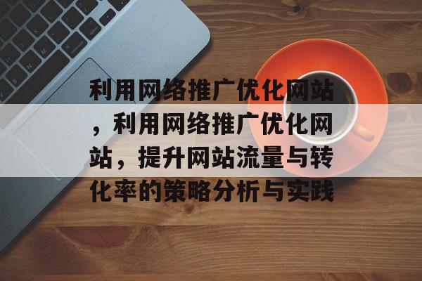 利用网络推广优化网站，利用网络推广优化网站，提升网站流量与转化率的策略分析与实践