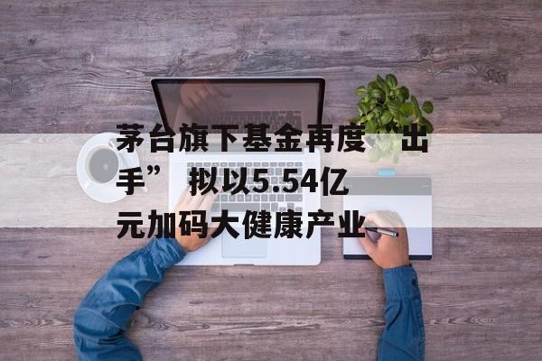 茅台旗下基金再度“出手” 拟以5.54亿元加码大健康产业