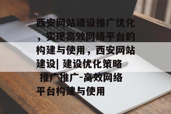 西安网站建设推广优化，实现高效网络平台的构建与使用，西安网站建设| 建设优化策略 推广推广-高效网络平台构建与使用