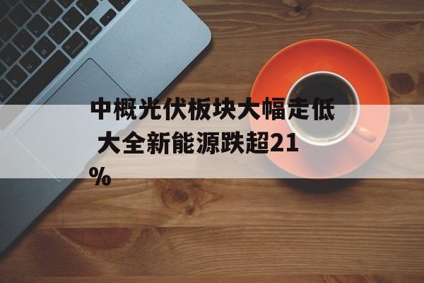 中概光伏板块大幅走低 大全新能源跌超21%