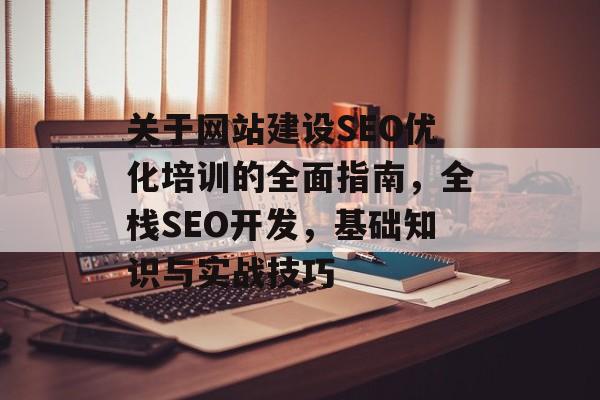 关于网站建设SEO优化培训的全面指南，全栈SEO开发，基础知识与实战技巧