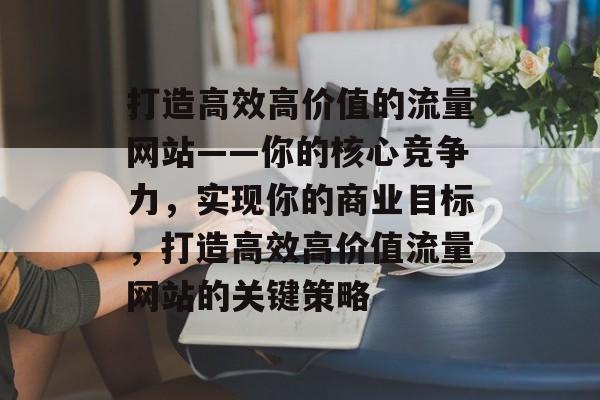 打造高效高价值的流量网站——你的核心竞争力，实现你的商业目标，打造高效高价值流量网站的关键策略