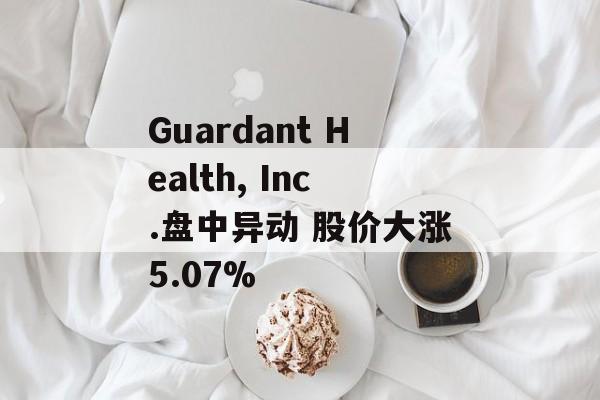 Guardant Health, Inc.盘中异动 股价大涨5.07%