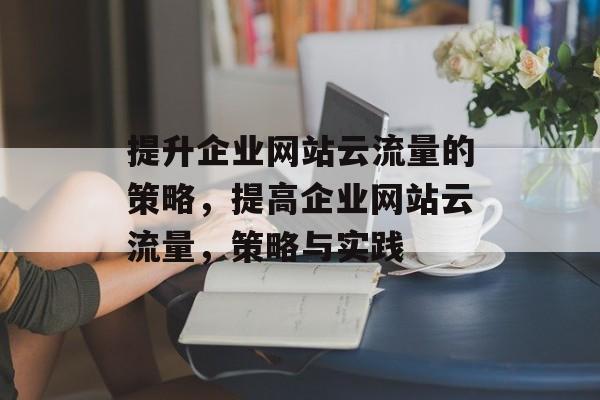 提升企业网站云流量的策略，提高企业网站云流量，策略与实践