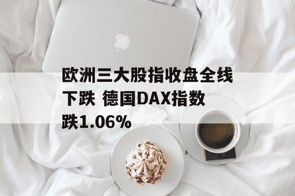 欧洲三大股指收盘全线下跌 德国DAX指数跌1.06%