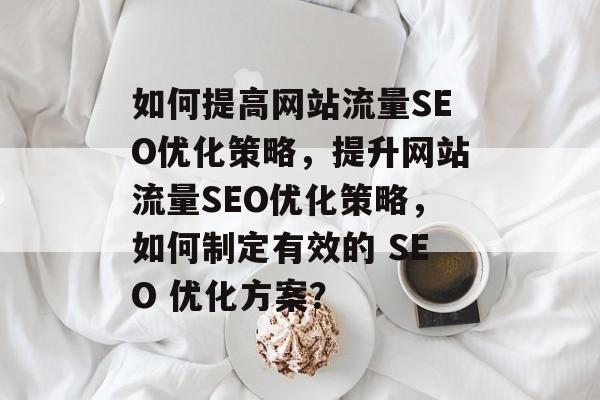 如何提高网站流量SEO优化策略，提升网站流量SEO优化策略，如何制定有效的 SEO 优化方案？