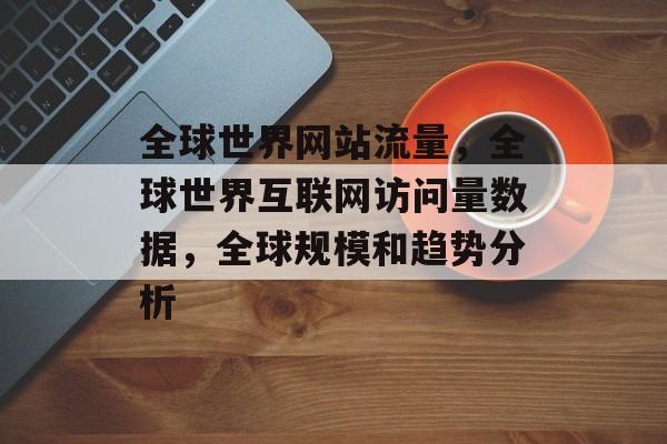 全球世界网站流量，全球世界互联网访问量数据，全球规模和趋势分析