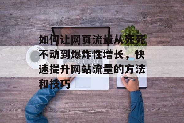 如何让网页流量从死死不动到爆炸性增长，快速提升网站流量的方法和技巧